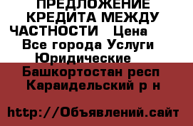 ПРЕДЛОЖЕНИЕ КРЕДИТА МЕЖДУ ЧАСТНОСТИ › Цена ­ 0 - Все города Услуги » Юридические   . Башкортостан респ.,Караидельский р-н